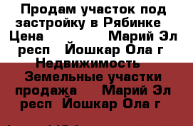 Продам участок под застройку в Рябинке › Цена ­ 380 000 - Марий Эл респ., Йошкар-Ола г. Недвижимость » Земельные участки продажа   . Марий Эл респ.,Йошкар-Ола г.